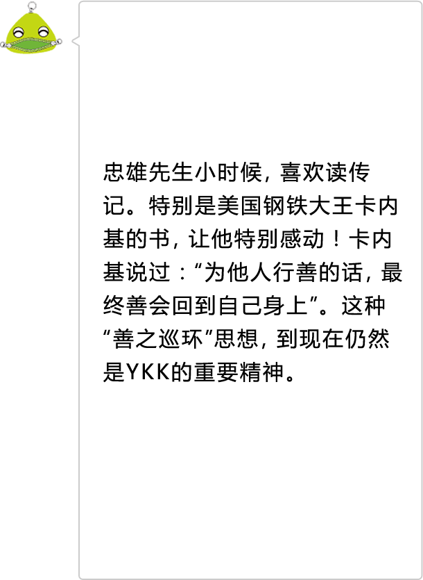 忠雄先生小时候，喜欢读传记。特别是美国钢铁大王卡内基的书，让他特别感动！卡内基说过：“为他人行善的话，最终善会回到自己身上”。这种“善之巡环”思想，到现在仍然是YKK的重要精神。