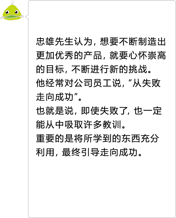 忠雄先生认为，想要不断制造出更加优秀的产品，就要心怀崇高的目标，不断进行新的挑战。 他经常对公司员工说，“从失败走向成功”。 也就是说，即使失败了，也一定能从中吸取许多教训。 重要的是将所学到的东西充分利用，最终引导走向成功。