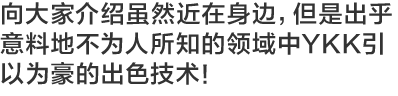 向大家介绍虽然近在身边，但是出乎意料地不为人所知的领域中YKK引以为豪的出色技术！