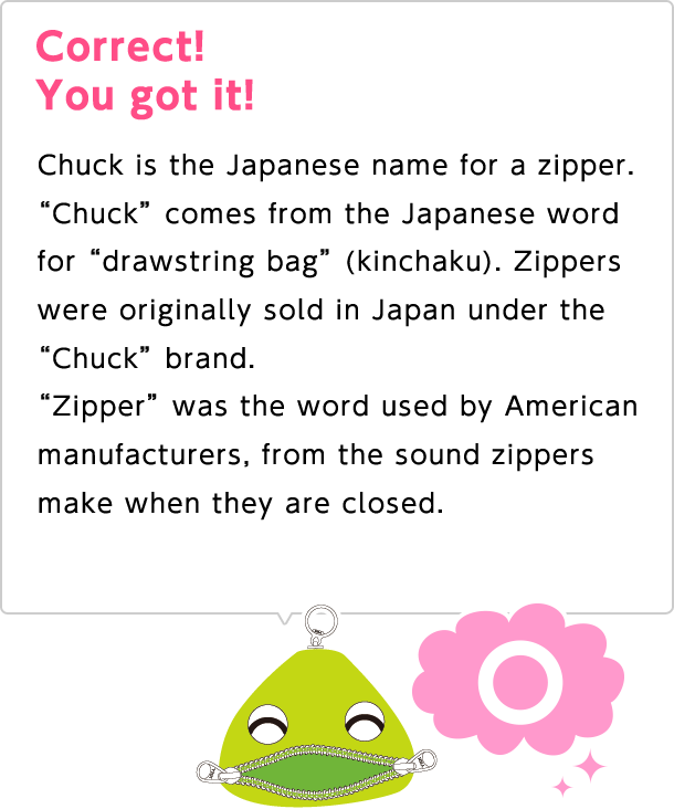 Correct! You got it! Chuck is the Japanese name for a zipper. "Chuck" comes from the Japanese word for "drawstring bag" (kinchaku). Zippers were originally sold in Japan under the "Chuck" brand. "Zipper" was the word used by American manufacturers, from the sound zippers make when they are closed.