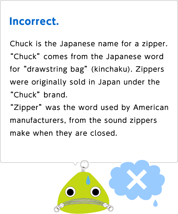 Incorrect. Chuck is the Japanese name for a zipper. "Chuck" comes from the Japanese word for "drawstring bag" (kinchaku). Zippers were originally sold in Japan under the "Chuck" brand. "Zipper" was the word used by American manufacturers, from the sound zippers make when they are closed.