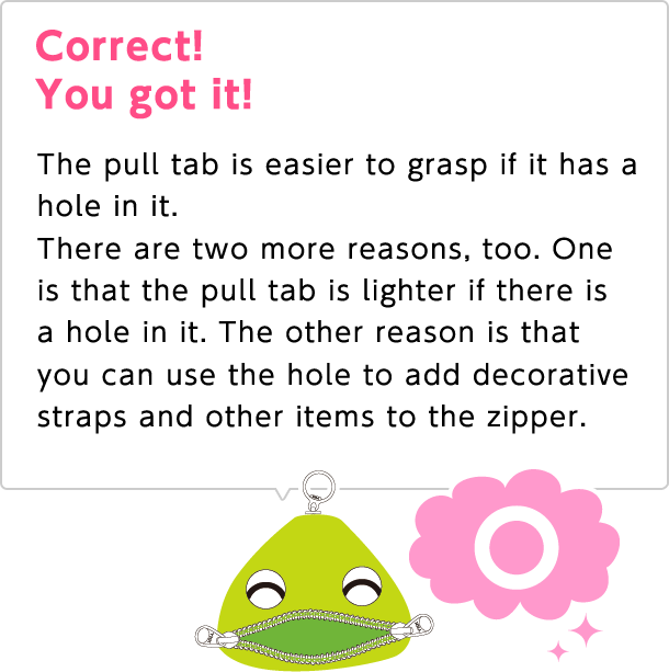 Correct! You got it! The pull tab is easier to grasp if it has a hole in it. There are two more reasons, too. One is that the pull tab is lighter if there is a hole in it. The other reason is that you can use the hole to add decorative straps and other items to the zipper.
