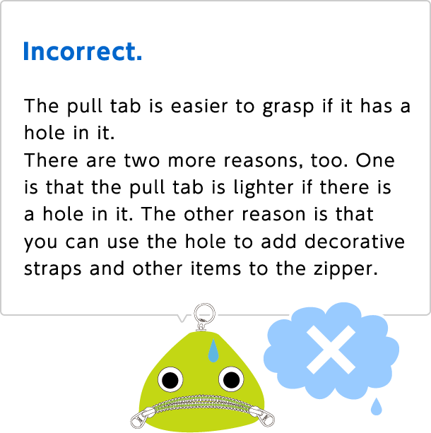 Incorrect.
 The pull tab is easier to grasp if it has a hole in it. There are two more reasons, too. One is that the pull tab is lighter if there is a hole in it. The other reason is that you can use the hole to add decorative straps and other items to the zipper.