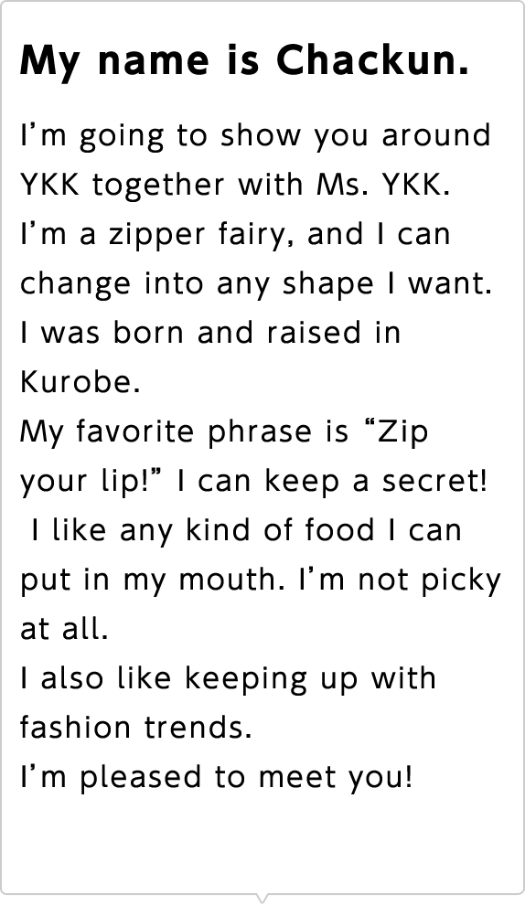 My name is Chackun. I'm going to show you around YKK together with Ms. YKK. I'm a zipper fairy, and I can change into any shape I want. I was born and raised in Kurobe. My favorite phrase is "Zip your lip!" I can keep a secret! I like any kind of food I can put in my mouth. I'm not picky at all. I also like keeping up with fashion trends. I'm pleased to meet you!