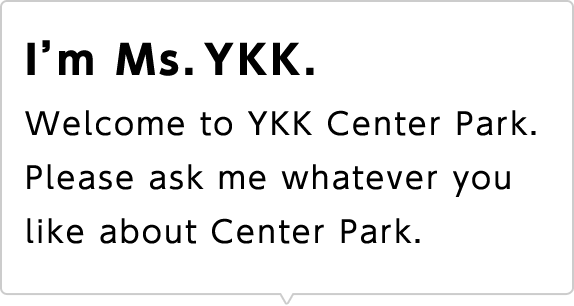 I'm Ms. YKK. Welcome to YKK Center Park. Please ask me whatever you like about Center Park.