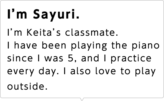 I'm Sayuri. I'm Keita's classmate. I have been playing the piano since I was 5, and I practice every day. I also love to play outside.