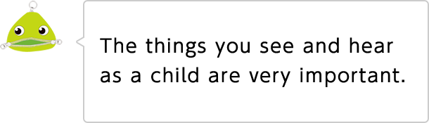 The things you see and hear as a child are very important.