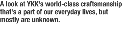 A look at YKK's world-class craftsmanship that's a part of our everyday lives, but mostly are unknown.