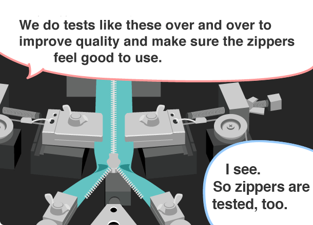 YKK employee: We do tests like these over and over to improve quality and make sure the zippers feel good to use. Student: I see. So zippers are tested, too.