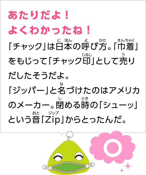 あたりだよ！よくわかったね！「チャック」は日本の呼び方。「巾着」をもじって「チャック印」として売りだしたそうだよ。「ジッパー」と名づけたのはアメリカのメーカー。閉める時の「シューッ」という音「Zip」からとったんだ。