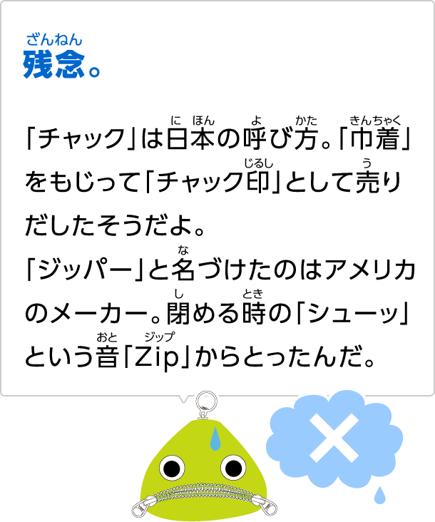 残念。「チャック」は日本の呼び方。「巾着」をもじって「チャック印」として売りだしたそうだよ。「ジッパー」と名づけたのはアメリカのメーカー。閉める時の「シューッ」という音「Zip」からとったんだ。