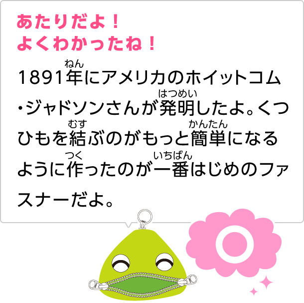 あたりだよ！よくわかったね！1891年にアメリカのホイットコム・ジャドソンさんが発明したよ。くつひもを結ぶのがもっと簡単になるように作ったのが一番はじめのファスナーだよ。