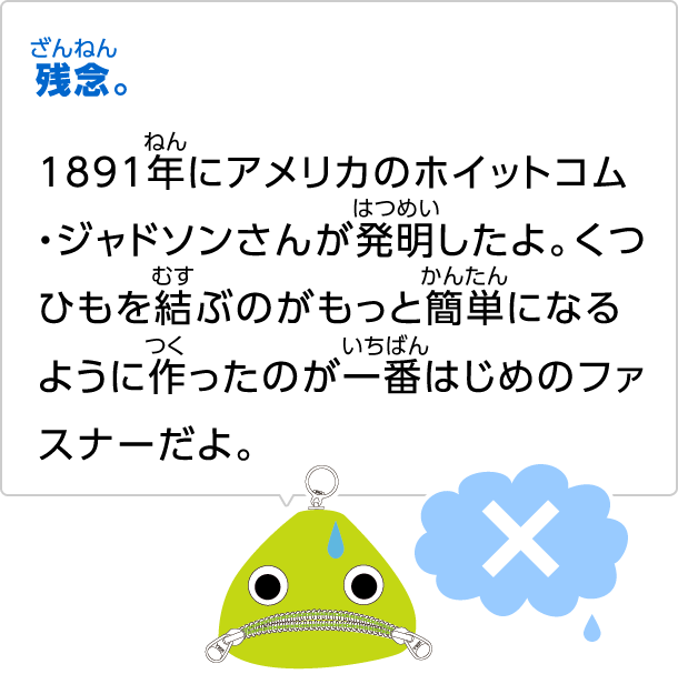 残念。1891年にアメリカのホイットコム・ジャドソンさんが発明したよ。くつひもを結ぶのがもっと簡単になるように作ったのが一番はじめのファスナーだよ。