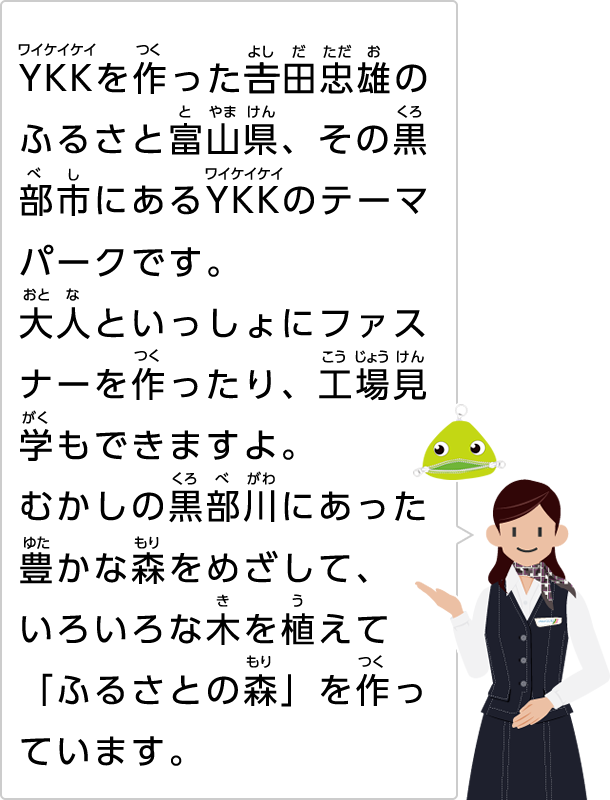 YKKを作った吉田忠雄のふるさと富山県、その黒部市にあるYKKのテーマパークです。大人といっしょにファスナーを作ったり、工場見学もできますよ。むかしの黒部川にあった豊かな森をめざして、いろいろな木を植えて、「ふるさとの森」を作っています。