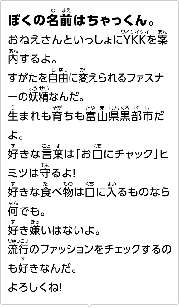 ぼくの名前はちゃっくん。おねえさんといっしょにYKKを案内するよ。すがたを自由に変えられるファスナーの妖精なんだ。生まれも育ちも富山県黒部市だよ。好きな言葉は「お口にチャック」ヒミツは守るよ！好きな食べ物は口に入るものなら何でも。好き嫌いはないよ。流行のファッションをチェックするのも好きなんだ。よろしくね！