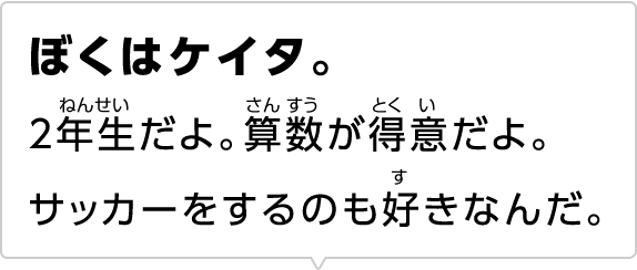 ぼくはケイタ。2年生だよ。算数が得意だよ。サッカーをするのも好きなんだ。