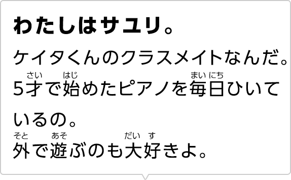 わたしはサユリ。ケイタくんのクラスメイトなんだ。5才で始めたピアノを毎日ひいているの。外で遊ぶのも大好きよ。