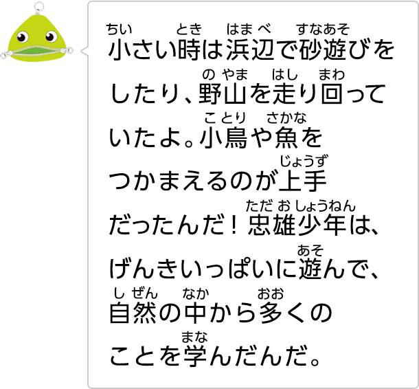 小さい時は浜辺で砂遊びをしたり、野山を走り回っていたよ。小鳥や魚をつかまえるのが上手だったんだ！忠雄少年は、げんきいっぱいに遊んで、自然の中から多くのことを学んだんだ。