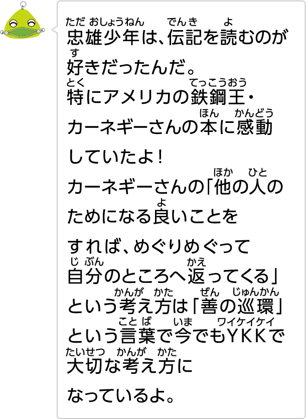 忠雄少年は、伝記を読むのが好きだったんだ。特にアメリカの鉄鋼王・カーネギーさんの本に感動していたよ!カーネギーさんの「他の人のためになる良いことをすれば、めぐりめぐって自分のところへ返ってくる」という考え方は「善の巡環」という言葉で今でもYKKで大切な考え方になっているよ。