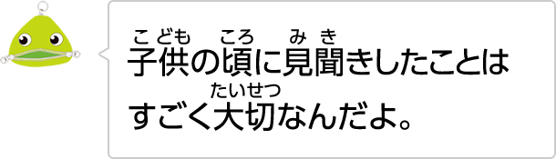 子供の頃に見聞きしたことはすごく大切なんだよ。