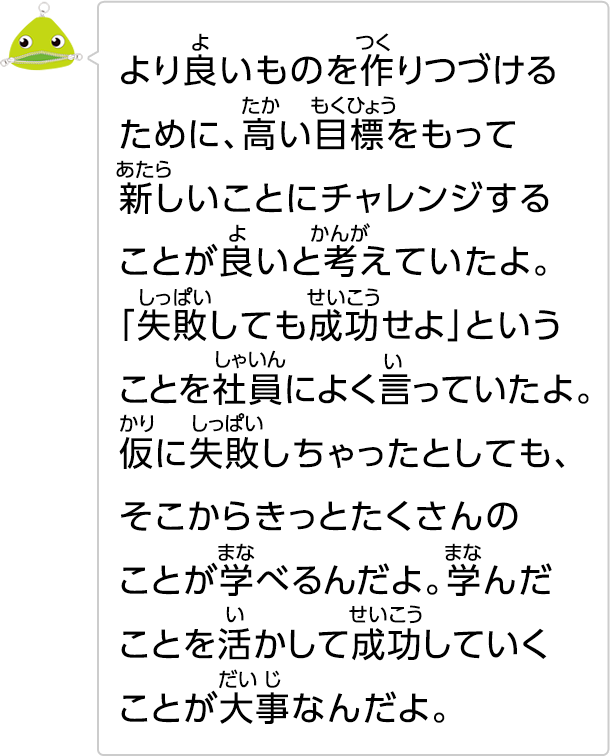 より良いものを作りつづけるために、高い目標をもって新しいことにチャレンジすることが良いと考えていたよ。「失敗しても成功せよ」ということを社員によく言っていたよ。仮に失敗しちゃったとしても、そこからきっとたくさんのことが学べるんだよ。学んだことを活かして成功していくことが大事なんだよ。