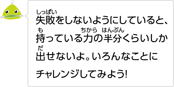失敗しないようにしていると、持っている力の半分くらいしか出せないよ。いろんなことにチャレンジしてみよう！