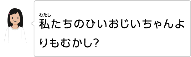 私たちのひいおじいちゃんよりもむかし?