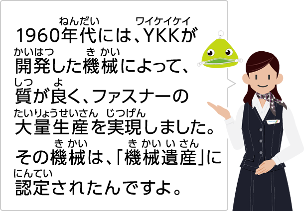 1960年代には、YKKが開発した機械によって、質が良く、ファスナーの大量生産を実現しました。その機械は、「機械遺産」に認定されたんですよ。