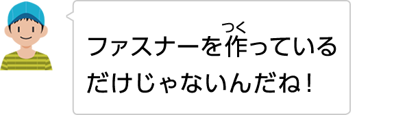 ファスナーを作っているだけじゃないんだね！