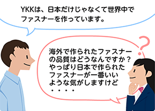 「YKKは、日本だけじゃなくて世界中でファスナーを作っています。」「海外で作られたファスナーの品質はどうなんですか？やっぱり日本で作られたファスナーが一番いいような気がしますけど・・・・」