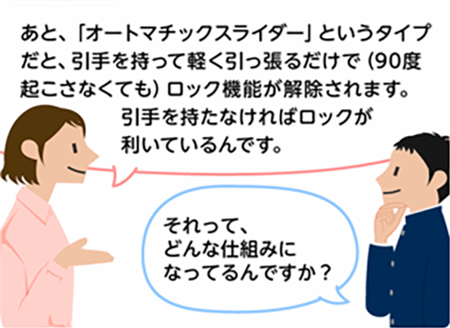 「あと、「オートマチックスライダー」というタイプだと、引手を持って軽く引っ張るだけで(90度起こさなくても)ロック機能が解除されます。引手を持たなければロックが利いているんです。」「それって、どんな仕組みになってるんですか？」