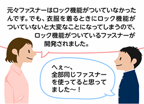 「元々ファスナーはロック機能がついていなかったんです。でも、衣服を着る時にロック機能がついていないと大変なことになってしまうので、ロック機能がついているファスナーが開発されました。」「へぇ～、全部同じファスナーを使っていると思ってました～！」