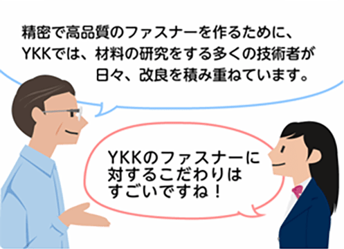 「精密で高品質のファスナーを作るために、YKKでは、材料の研究をする多くの技術者が日々、改良を積み重ねています。」「YKKのファスナーに対するこだわりはすごいですね！」