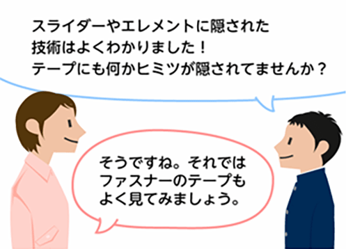 「スライダーやエレメントに隠された技術はよくわかりました！テープにも何かヒミツが隠されてませんか？」「そうですね。それではファスナーのテープもよく見てみましょう。」