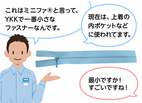 「これはミニファ®と言って、YKKで一番小さなファスナーなんです。」「現在は、上着の内ポケットなどに使われています。」「最小ですか！すごいですね！」