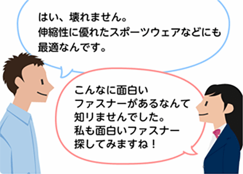 「はい、壊れません。伸縮性に優れたスポーツウェアなどにも最適なんです。」「こんなに面白いファスナーがあるなんて知りませんでした。私も面白いファスナー探してみますね！」