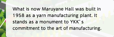 What is now Maruyane Hall was built in 1958 as a yarn manufacturing plant. It stands as a monument to YKK's commitment to the art of manufacturing.