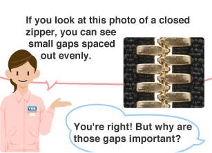 YKK employee: If you look at this photo of a closed zipper, you can see small gaps spaced out evenly. Student: You're right! But why are those gaps important?