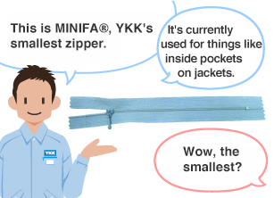 YKK employee: This is MINIFA®, YKK's smallest zipper. It's currently used for things like inside pockets on jackets. Student: Wow, the smallest?