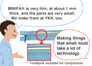 YKK employee: MINIFA® is very thin, at about 1 mm thick, and the parts are very small. We make them at YKK, too. Student: Making things that small must take a lot of technology. * Toothpick included for comparison.