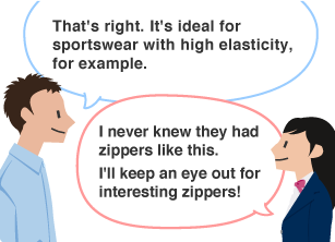YKK employee: That's right. It's ideal for sportswear with high elasticity, for example. Student: I never knew they had zippers like this. I'll keep an eye out for interesting zippers!