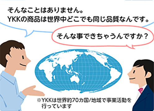 「そんなことはありません。YKKの商品は世界中どこでも同じ品質なんです。」「そんな事できちゃうんですか？」※YKKは世界約70カ国/地域で事業活動を行っています